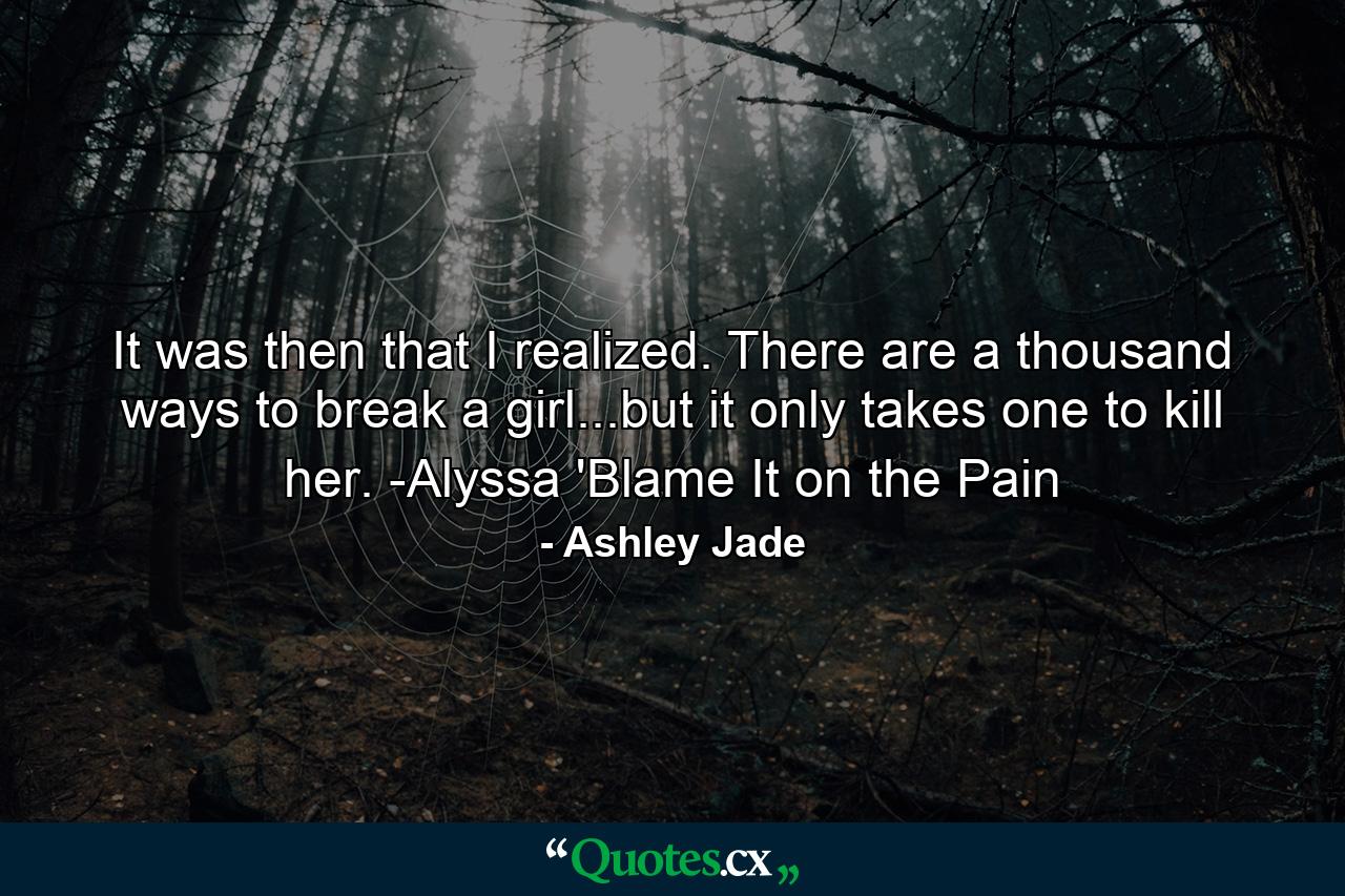 It was then that I realized. There are a thousand ways to break a girl...but it only takes one to kill her. -Alyssa 'Blame It on the Pain - Quote by Ashley Jade