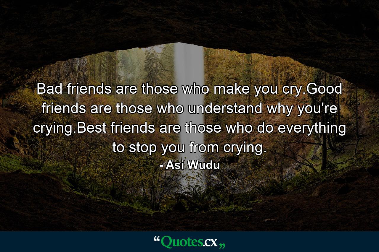 Bad friends are those who make you cry.Good friends are those who understand why you're crying.Best friends are those who do everything to stop you from crying. - Quote by Asi Wudu