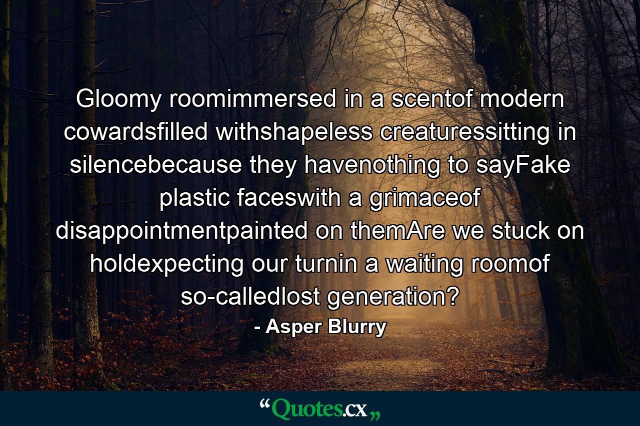 Gloomy roomimmersed in a scentof modern cowardsfilled withshapeless creaturessitting in silencebecause they havenothing to sayFake plastic faceswith a grimaceof disappointmentpainted on themAre we stuck on holdexpecting our turnin a waiting roomof so-calledlost generation? - Quote by Asper Blurry