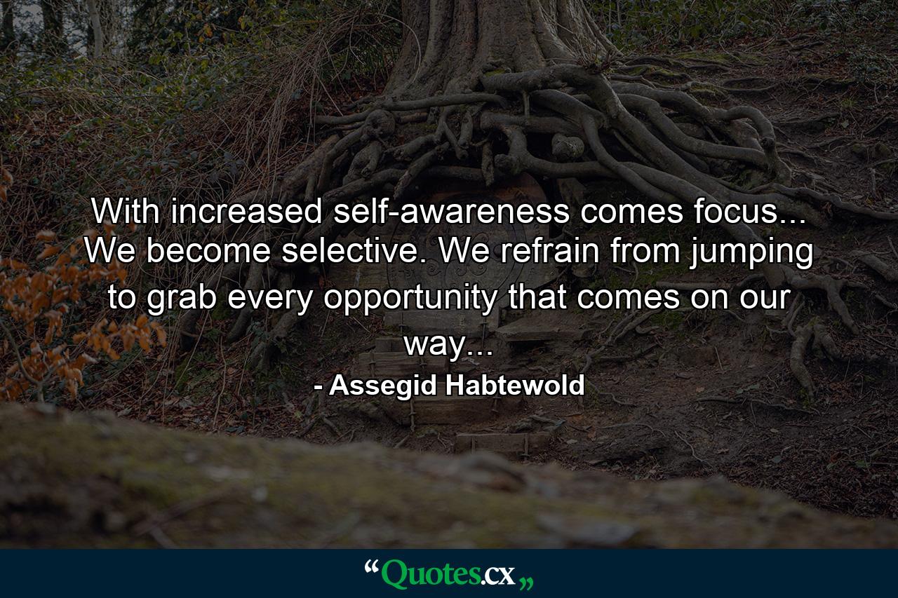 With increased self-awareness comes focus... We become selective. We refrain from jumping to grab every opportunity that comes on our way... - Quote by Assegid Habtewold