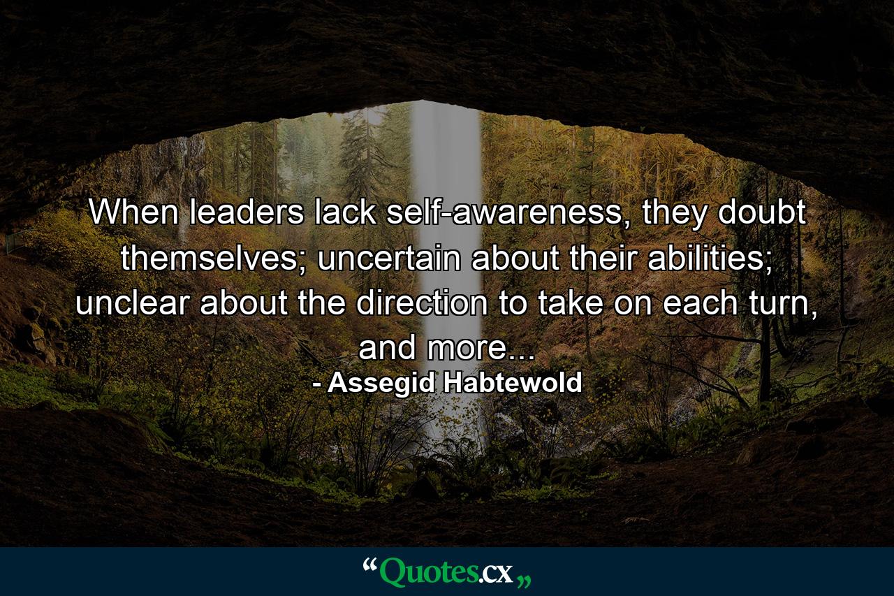 When leaders lack self-awareness, they doubt themselves; uncertain about their abilities; unclear about the direction to take on each turn, and more... - Quote by Assegid Habtewold