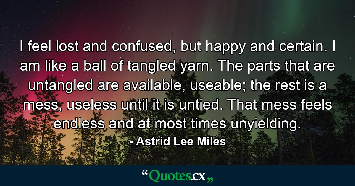 I feel lost and confused, but happy and certain. I am like a ball of tangled yarn. The parts that are untangled are available, useable; the rest is a mess, useless until it is untied. That mess feels endless and at most times unyielding. - Quote by Astrid Lee Miles