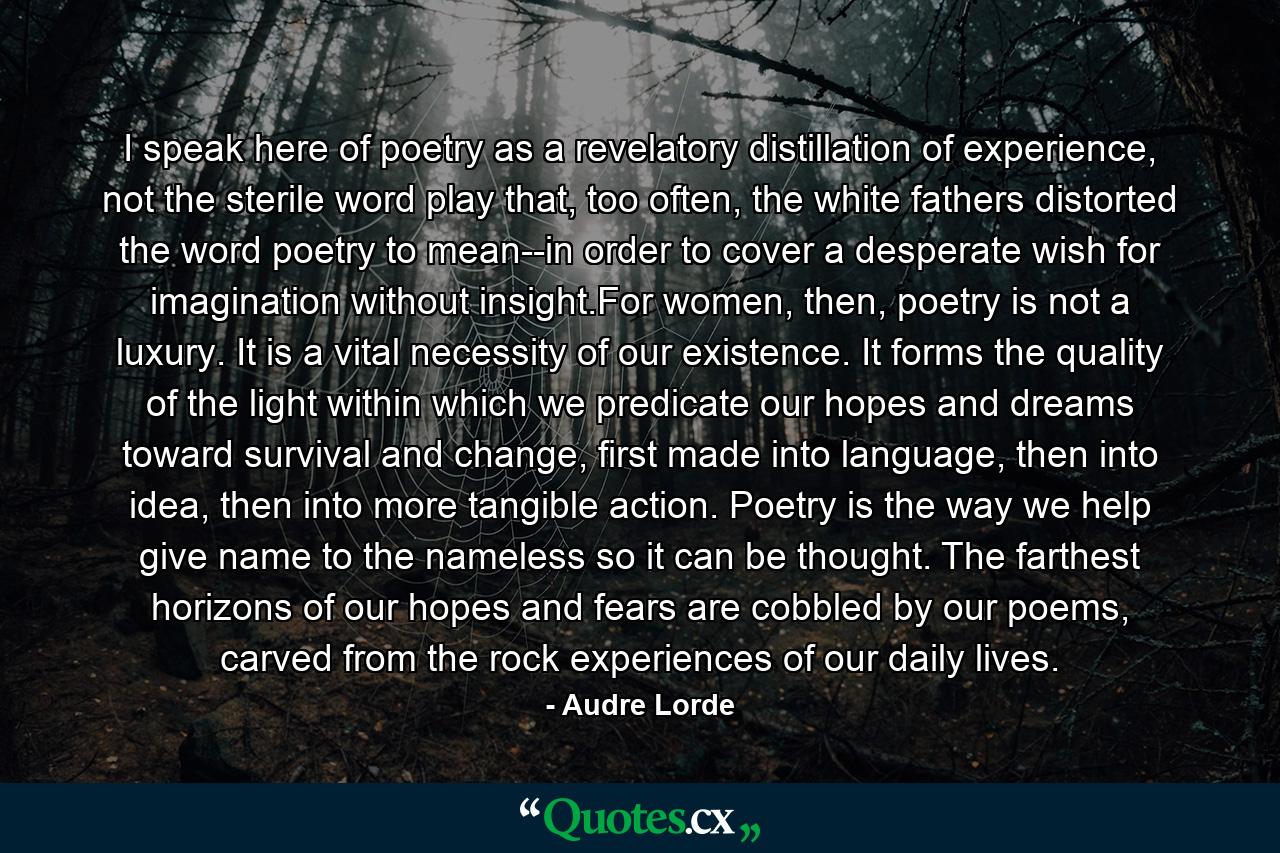 I speak here of poetry as a revelatory distillation of experience, not the sterile word play that, too often, the white fathers distorted the word poetry to mean--in order to cover a desperate wish for imagination without insight.For women, then, poetry is not a luxury. It is a vital necessity of our existence. It forms the quality of the light within which we predicate our hopes and dreams toward survival and change, first made into language, then into idea, then into more tangible action. Poetry is the way we help give name to the nameless so it can be thought. The farthest horizons of our hopes and fears are cobbled by our poems, carved from the rock experiences of our daily lives. - Quote by Audre Lorde