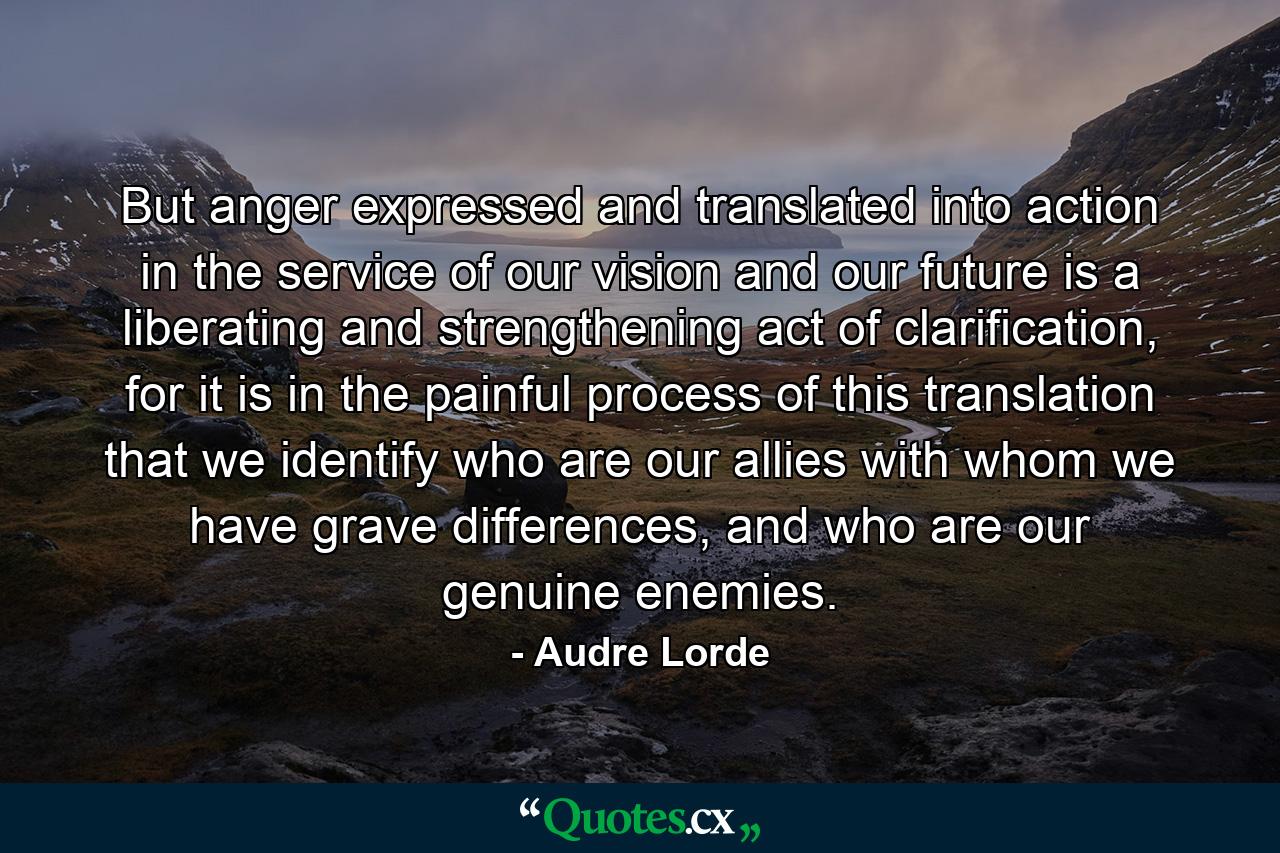 But anger expressed and translated into action in the service of our vision and our future is a liberating and strengthening act of clarification, for it is in the painful process of this translation that we identify who are our allies with whom we have grave differences, and who are our genuine enemies. - Quote by Audre Lorde