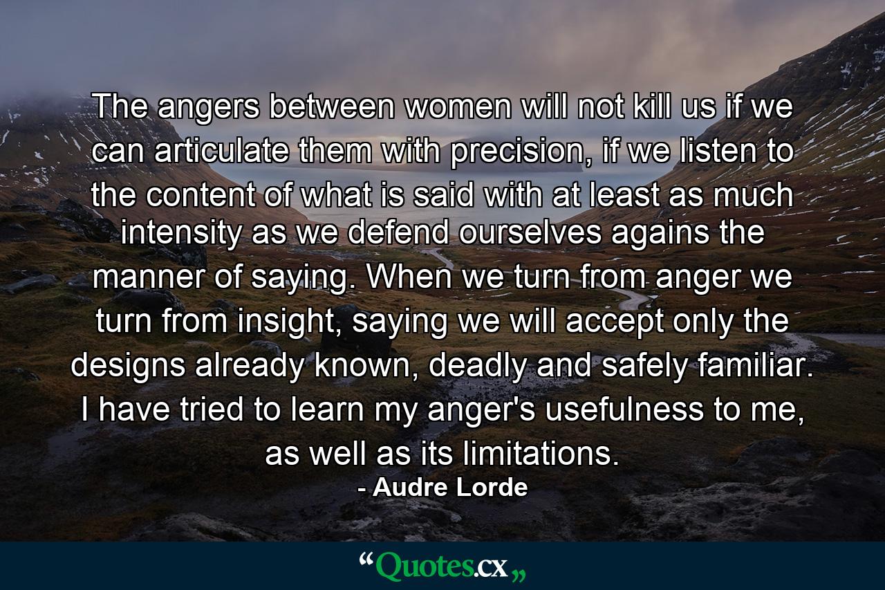 The angers between women will not kill us if we can articulate them with precision, if we listen to the content of what is said with at least as much intensity as we defend ourselves agains the manner of saying. When we turn from anger we turn from insight, saying we will accept only the designs already known, deadly and safely familiar. I have tried to learn my anger's usefulness to me, as well as its limitations. - Quote by Audre Lorde