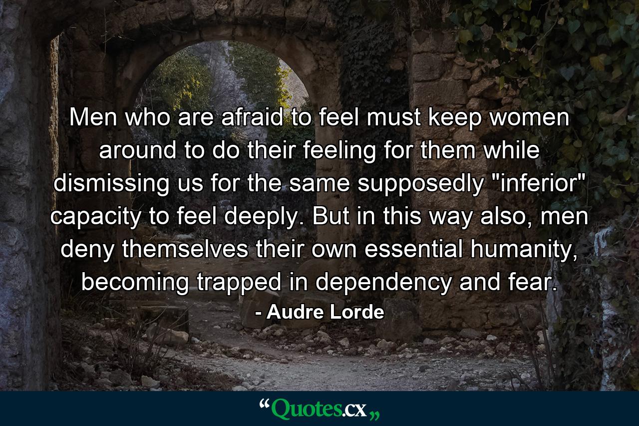 Men who are afraid to feel must keep women around to do their feeling for them while dismissing us for the same supposedly 