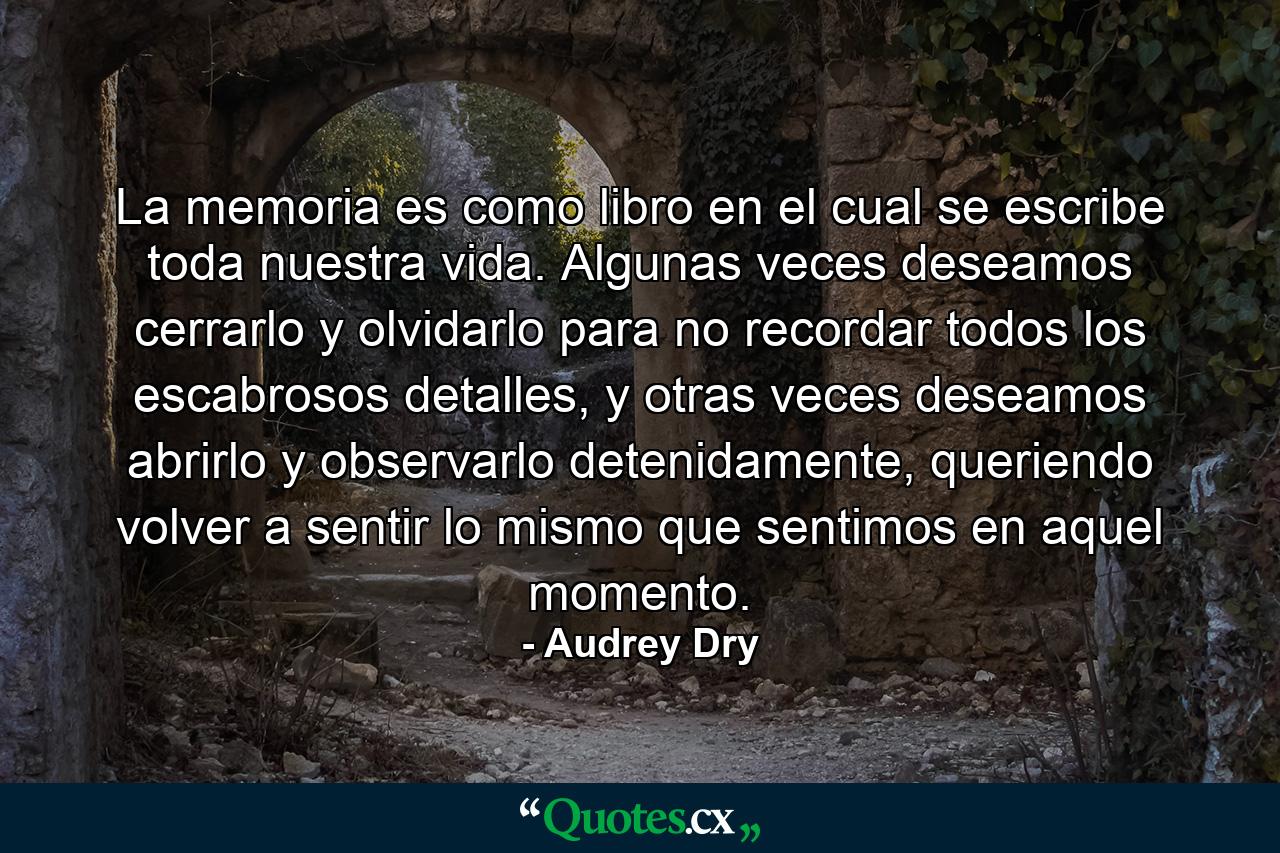 La memoria es como libro en el cual se escribe toda nuestra vida. Algunas veces deseamos cerrarlo y olvidarlo para no recordar todos los escabrosos detalles, y otras veces deseamos abrirlo y observarlo detenidamente, queriendo volver a sentir lo mismo que sentimos en aquel momento. - Quote by Audrey Dry