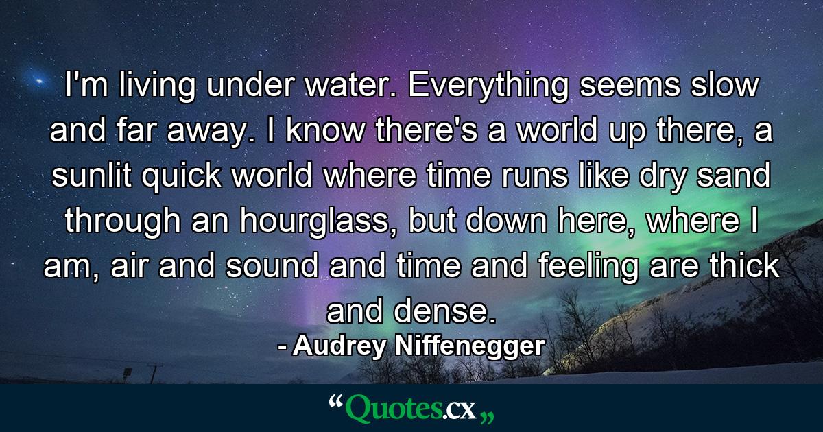 I'm living under water. Everything seems slow and far away. I know there's a world up there, a sunlit quick world where time runs like dry sand through an hourglass, but down here, where I am, air and sound and time and feeling are thick and dense. - Quote by Audrey Niffenegger