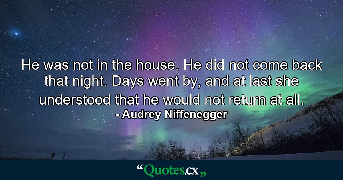 He was not in the house. He did not come back that night. Days went by, and at last she understood that he would not return at all. - Quote by Audrey Niffenegger