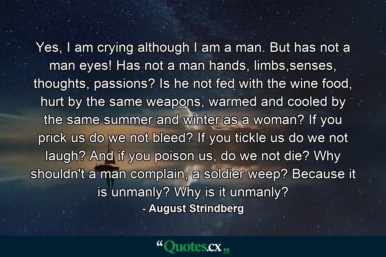 Yes, I am crying although I am a man. But has not a man eyes! Has not a man hands, limbs,senses, thoughts, passions? Is he not fed with the wine food, hurt by the same weapons, warmed and cooled by the same summer and winter as a woman? If you prick us do we not bleed? If you tickle us do we not laugh? And if you poison us, do we not die? Why shouldn't a man complain, a soldier weep? Because it is unmanly? Why is it unmanly? - Quote by August Strindberg