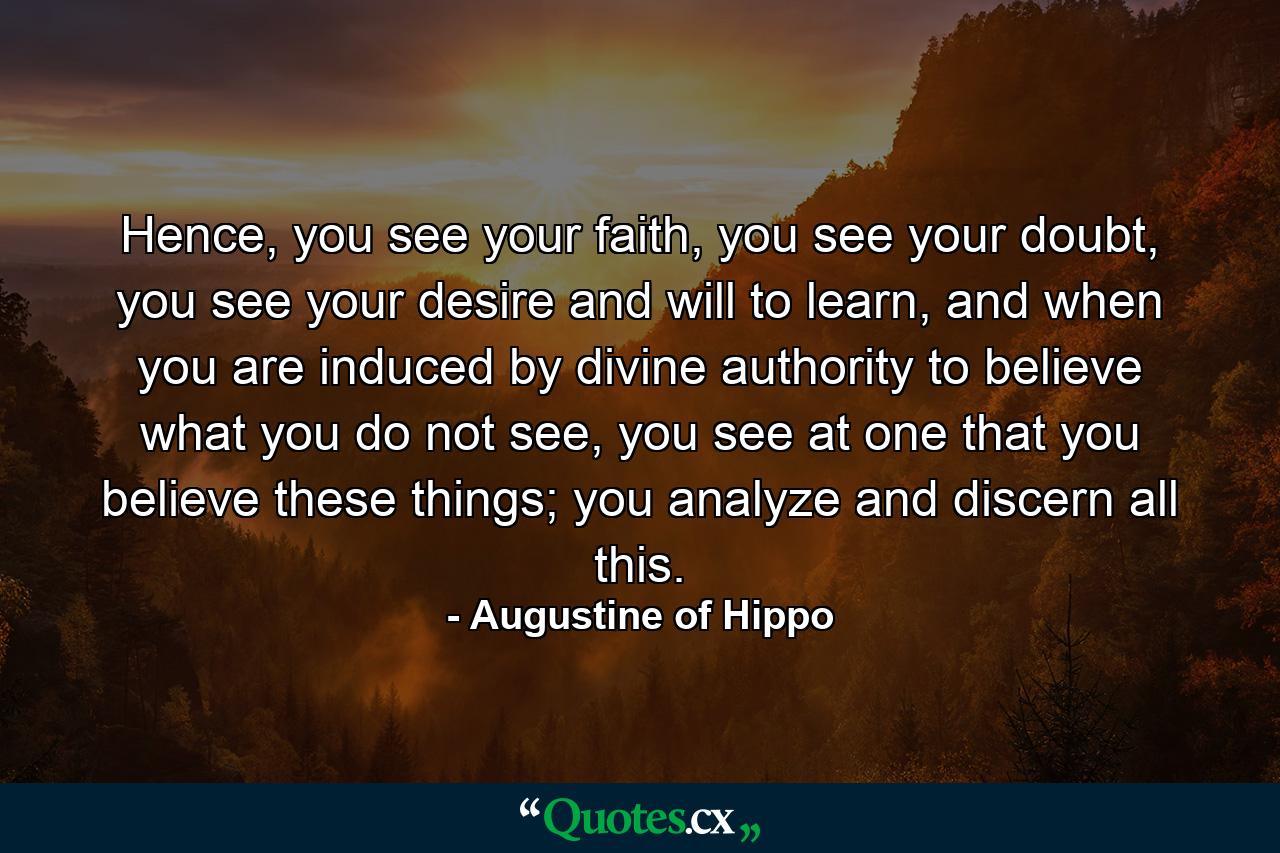 Hence, you see your faith, you see your doubt, you see your desire and will to learn, and when you are induced by divine authority to believe what you do not see, you see at one that you believe these things; you analyze and discern all this. - Quote by Augustine of Hippo