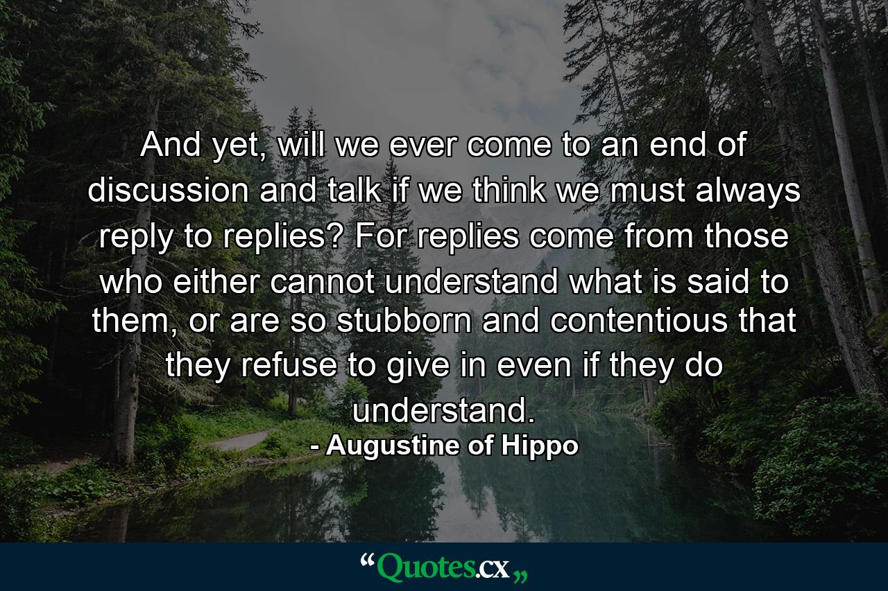 And yet, will we ever come to an end of discussion and talk if we think we must always reply to replies? For replies come from those who either cannot understand what is said to them, or are so stubborn and contentious that they refuse to give in even if they do understand. - Quote by Augustine of Hippo