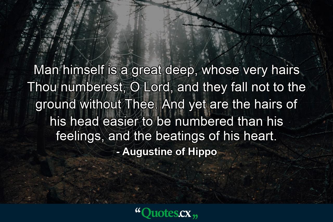 Man himself is a great deep, whose very hairs Thou numberest, O Lord, and they fall not to the ground without Thee. And yet are the hairs of his head easier to be numbered than his feelings, and the beatings of his heart. - Quote by Augustine of Hippo