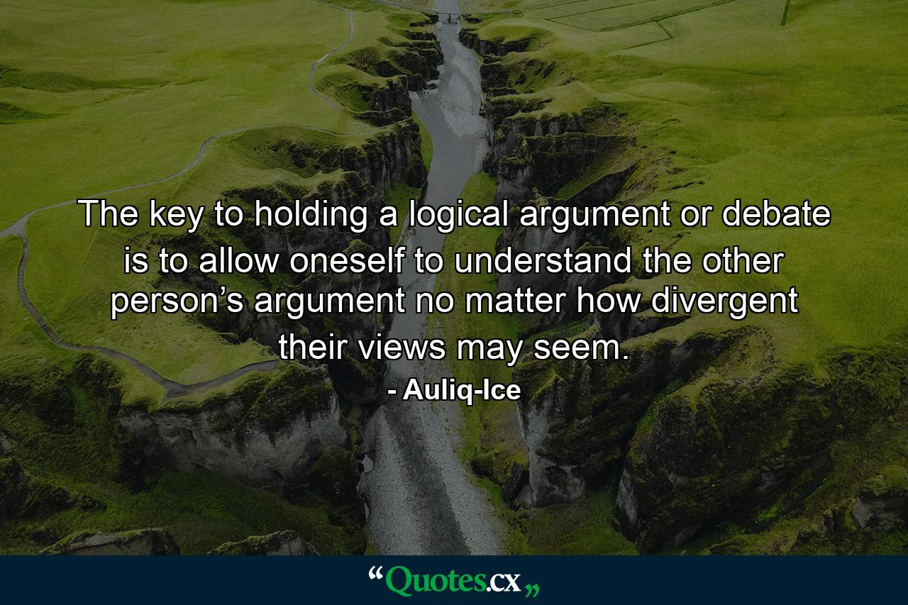 The key to holding a logical argument or debate is to allow oneself to understand the other person’s argument no matter how divergent their views may seem. - Quote by Auliq-Ice