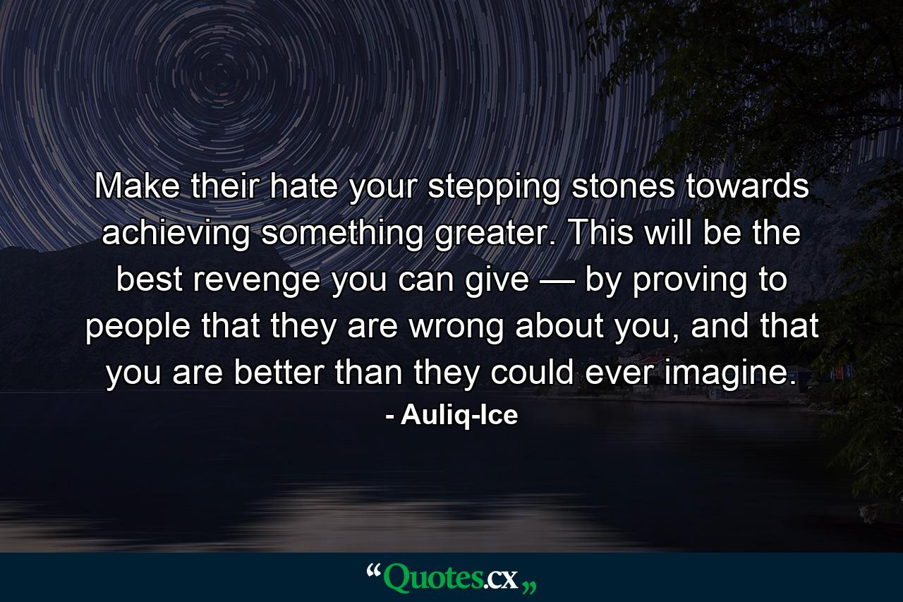 Make their hate your stepping stones towards achieving something greater. This will be the best revenge you can give — by proving to people that they are wrong about you, and that you are better than they could ever imagine. - Quote by Auliq-Ice