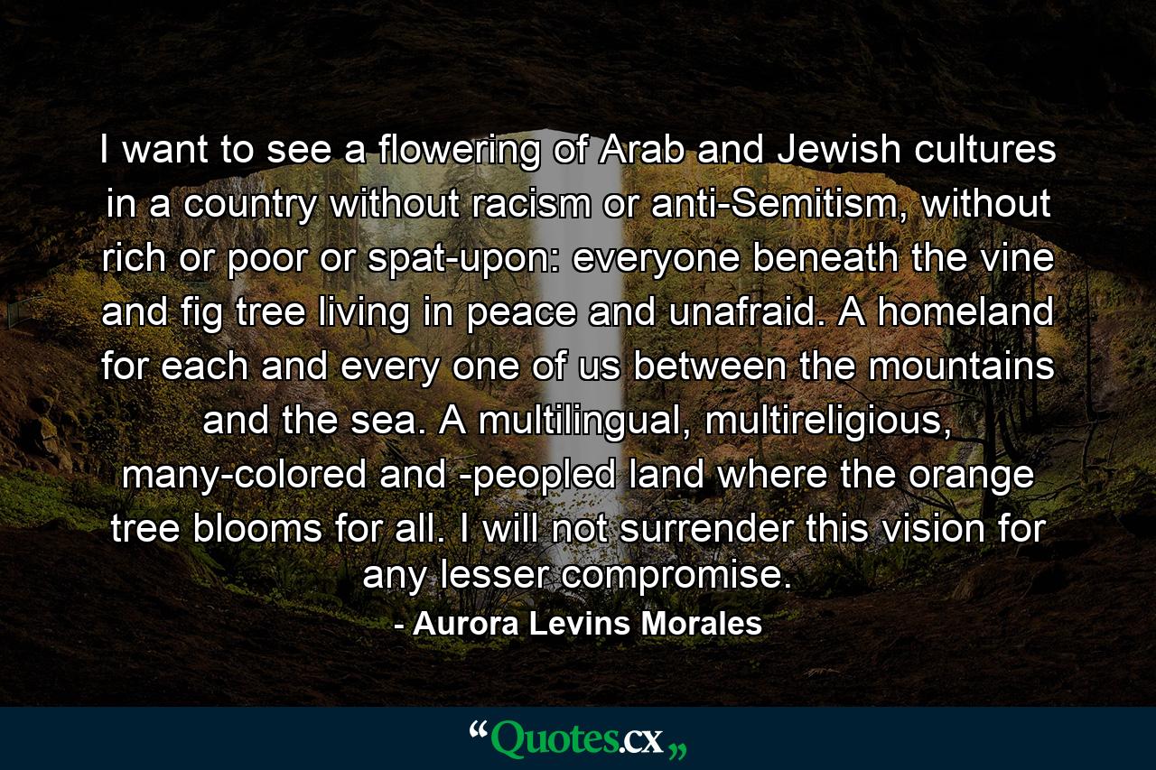 I want to see a flowering of Arab and Jewish cultures in a country without racism or anti-Semitism, without rich or poor or spat-upon: everyone beneath the vine and fig tree living in peace and unafraid. A homeland for each and every one of us between the mountains and the sea. A multilingual, multireligious, many-colored and -peopled land where the orange tree blooms for all. I will not surrender this vision for any lesser compromise. - Quote by Aurora Levins Morales