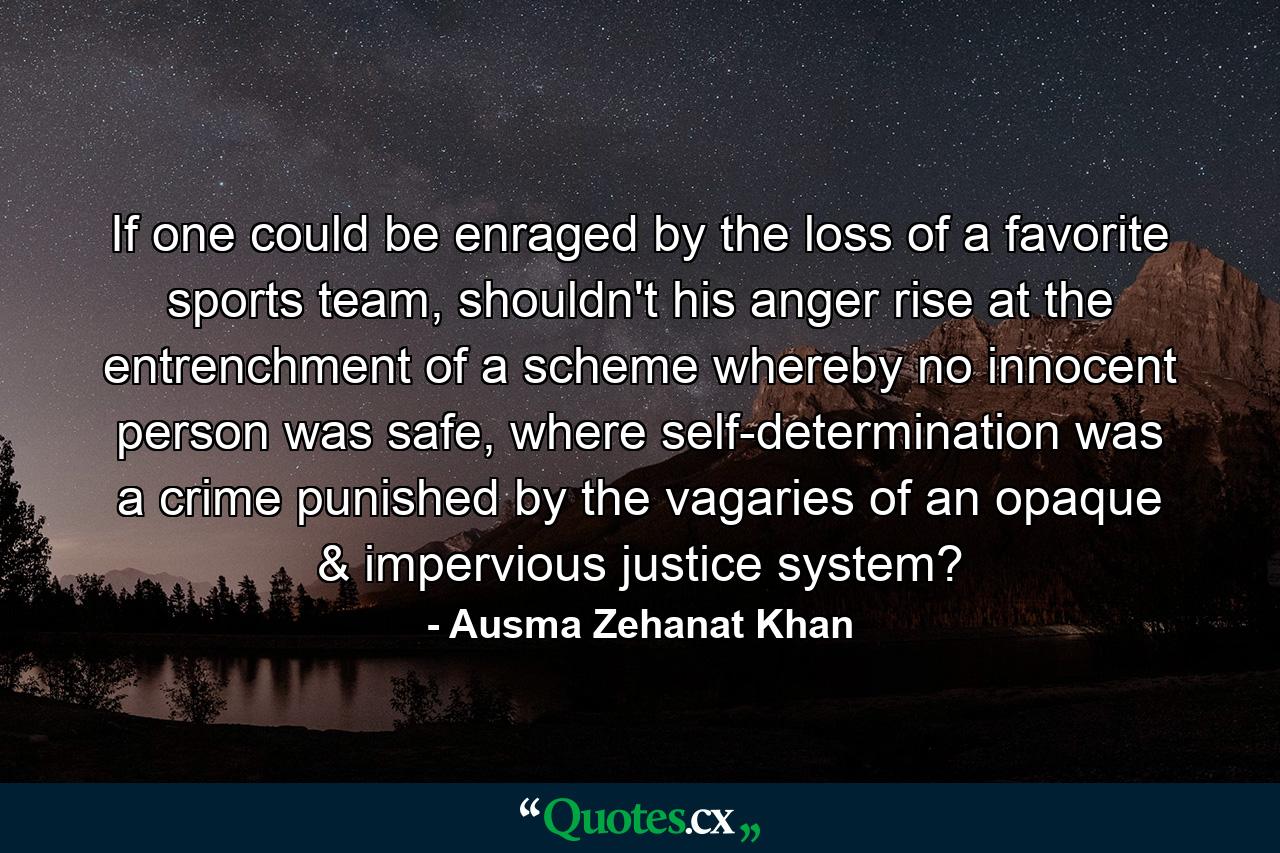 If one could be enraged by the loss of a favorite sports team, shouldn't his anger rise at the entrenchment of a scheme whereby no innocent person was safe, where self-determination was a crime punished by the vagaries of an opaque & impervious justice system? - Quote by Ausma Zehanat Khan