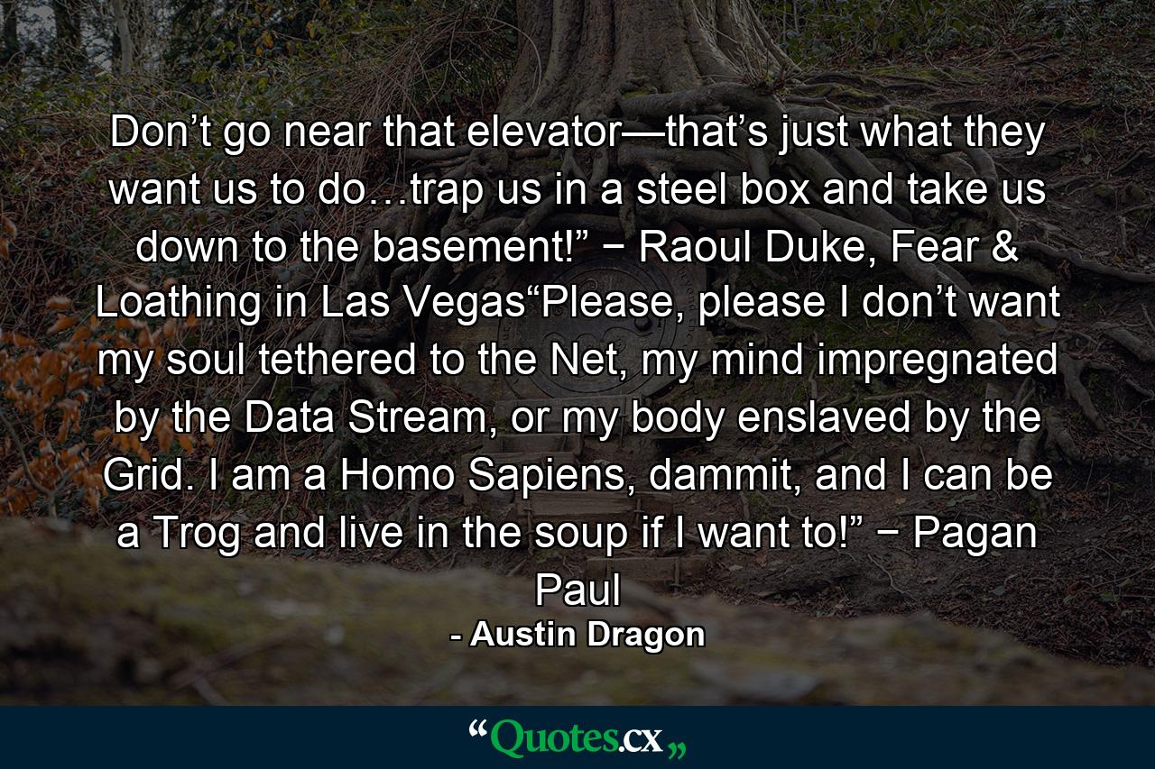 Don’t go near that elevator—that’s just what they want us to do…trap us in a steel box and take us down to the basement!” − Raoul Duke, Fear & Loathing in Las Vegas“Please, please I don’t want my soul tethered to the Net, my mind impregnated by the Data Stream, or my body enslaved by the Grid. I am a Homo Sapiens, dammit, and I can be a Trog and live in the soup if I want to!” − Pagan Paul - Quote by Austin Dragon