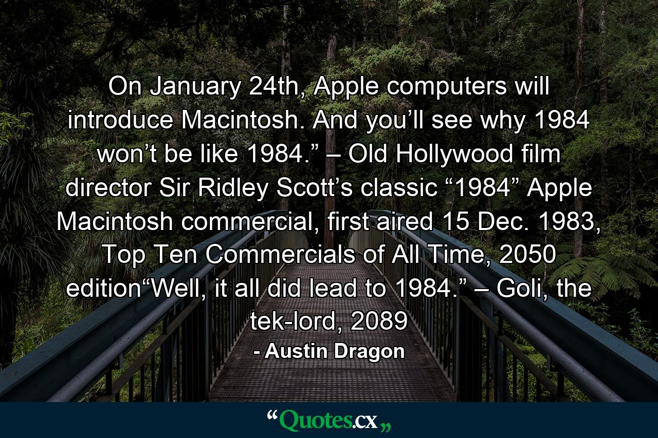 On January 24th, Apple computers will introduce Macintosh. And you’ll see why 1984 won’t be like 1984.” – Old Hollywood film director Sir Ridley Scott’s classic “1984” Apple Macintosh commercial, first aired 15 Dec. 1983, Top Ten Commercials of All Time, 2050 edition“Well, it all did lead to 1984.” – Goli, the tek-lord, 2089 - Quote by Austin Dragon