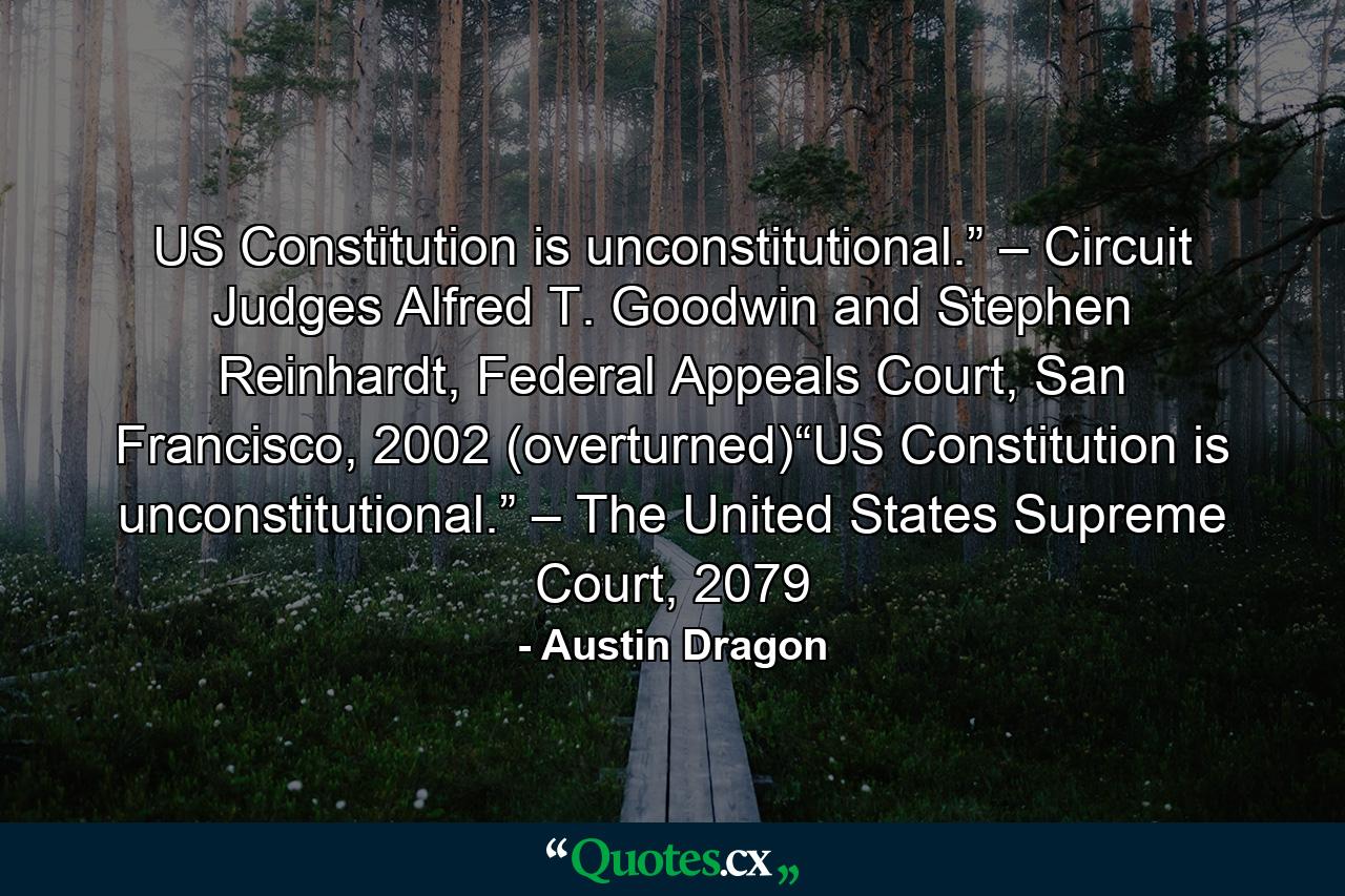 US Constitution is unconstitutional.” – Circuit Judges Alfred T. Goodwin and Stephen Reinhardt, Federal Appeals Court, San Francisco, 2002 (overturned)“US Constitution is unconstitutional.” – The United States Supreme Court, 2079 - Quote by Austin Dragon