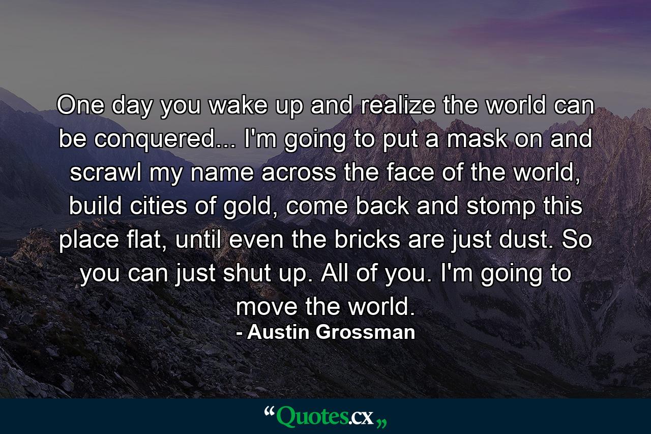 One day you wake up and realize the world can be conquered... I'm going to put a mask on and scrawl my name across the face of the world, build cities of gold, come back and stomp this place flat, until even the bricks are just dust. So you can just shut up. All of you. I'm going to move the world. - Quote by Austin Grossman