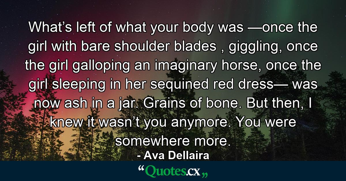 What’s left of what your body was —once the girl with bare shoulder blades , giggling, once the girl galloping an imaginary horse, once the girl sleeping in her sequined red dress— was now ash in a jar. Grains of bone. But then, I knew it wasn’t you anymore. You were somewhere more. - Quote by Ava Dellaira