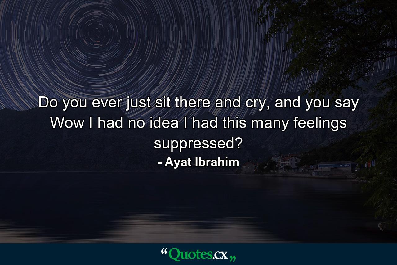 Do you ever just sit there and cry, and you say Wow I had no idea I had this many feelings suppressed? - Quote by Ayat Ibrahim