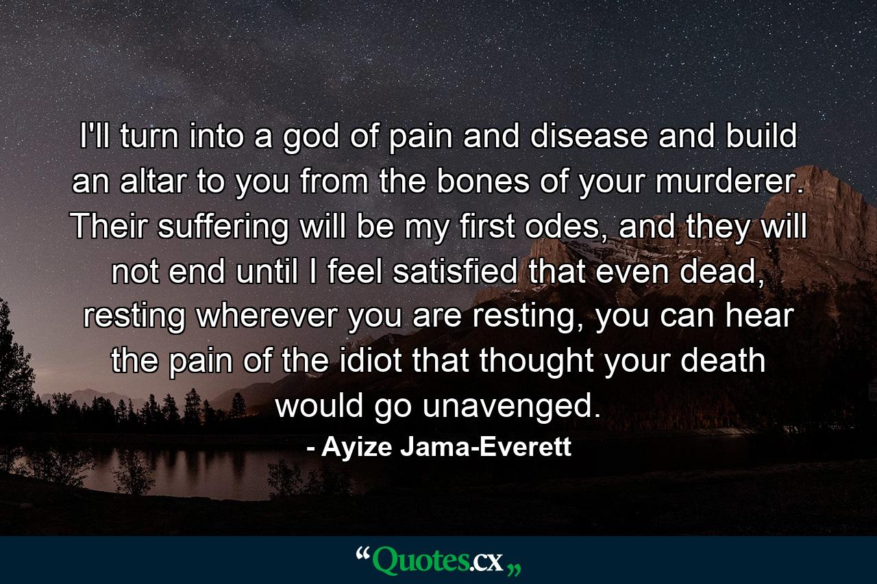 I'll turn into a god of pain and disease and build an altar to you from the bones of your murderer. Their suffering will be my first odes, and they will not end until I feel satisfied that even dead, resting wherever you are resting, you can hear the pain of the idiot that thought your death would go unavenged. - Quote by Ayize Jama-Everett