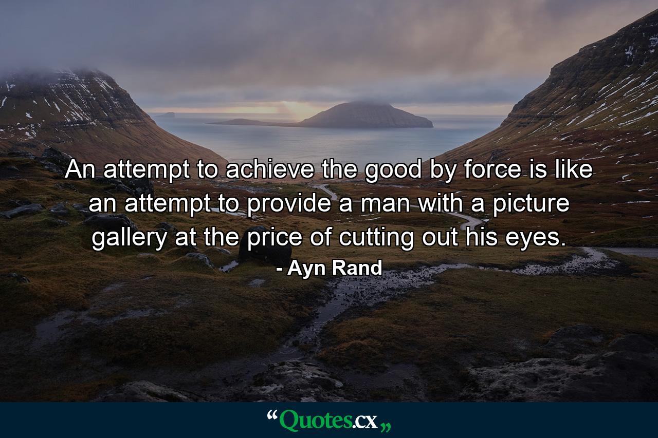 An attempt to achieve the good by force is like an attempt to provide a man with a picture gallery at the price of cutting out his eyes. - Quote by Ayn Rand