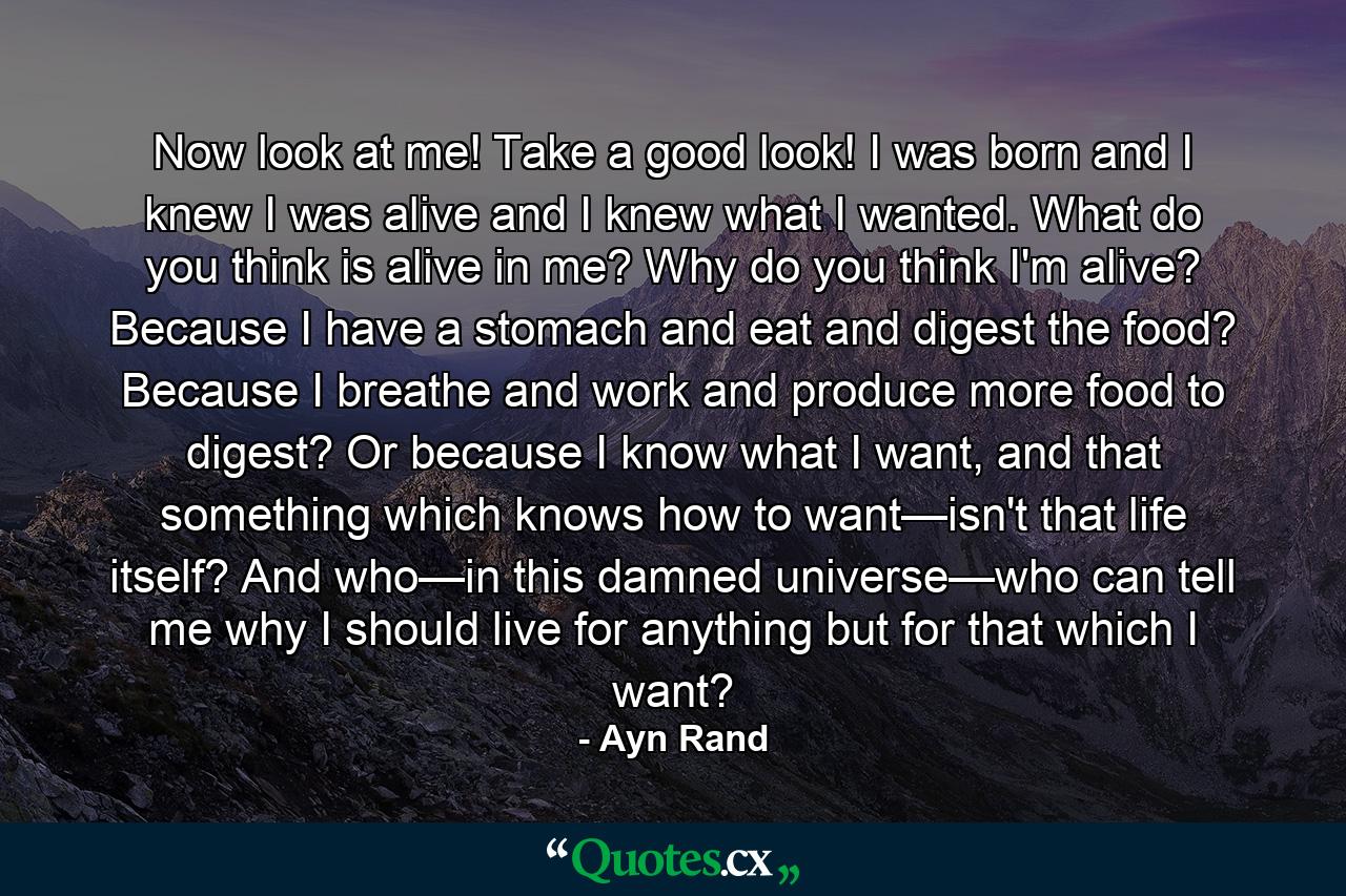 Now look at me! Take a good look! I was born and I knew I was alive and I knew what I wanted. What do you think is alive in me? Why do you think I'm alive? Because I have a stomach and eat and digest the food? Because I breathe and work and produce more food to digest? Or because I know what I want, and that something which knows how to want—isn't that life itself? And who—in this damned universe—who can tell me why I should live for anything but for that which I want? - Quote by Ayn Rand