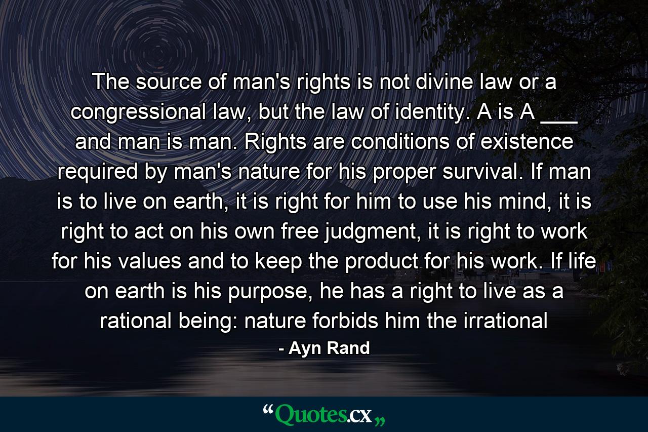 The source of man's rights is not divine law or a congressional law, but the law of identity. A is A ___ and man is man. Rights are conditions of existence required by man's nature for his proper survival. If man is to live on earth, it is right for him to use his mind, it is right to act on his own free judgment, it is right to work for his values and to keep the product for his work. If life on earth is his purpose, he has a right to live as a rational being: nature forbids him the irrational - Quote by Ayn Rand