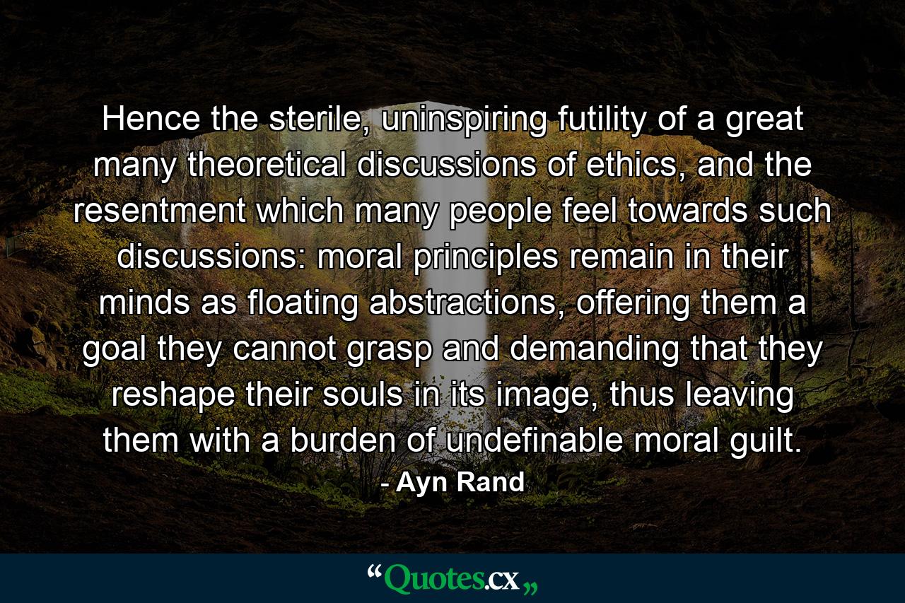 Hence the sterile, uninspiring futility of a great many theoretical discussions of ethics, and the resentment which many people feel towards such discussions: moral principles remain in their minds as floating abstractions, offering them a goal they cannot grasp and demanding that they reshape their souls in its image, thus leaving them with a burden of undefinable moral guilt. - Quote by Ayn Rand