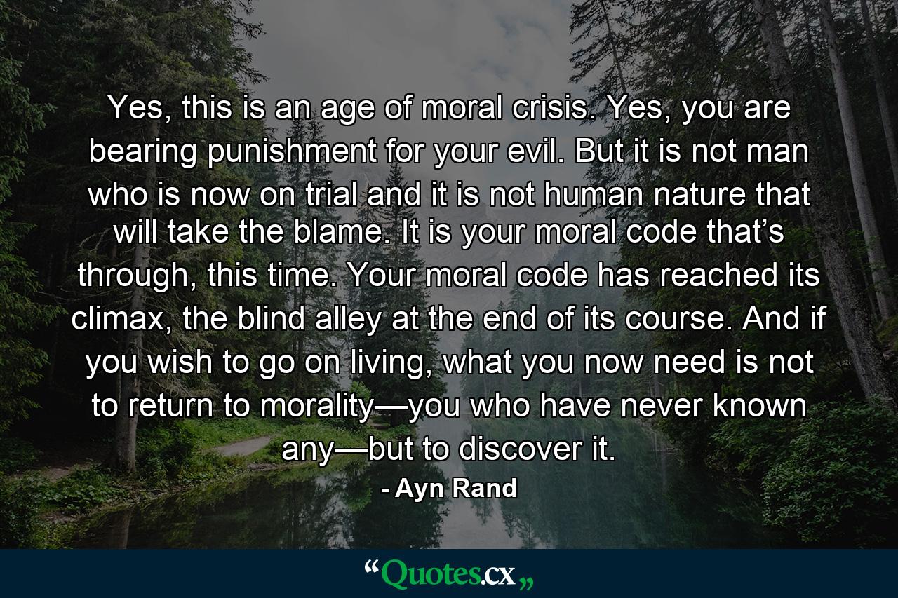 Yes, this is an age of moral crisis. Yes, you are bearing punishment for your evil. But it is not man who is now on trial and it is not human nature that will take the blame. It is your moral code that’s through, this time. Your moral code has reached its climax, the blind alley at the end of its course. And if you wish to go on living, what you now need is not to return to morality—you who have never known any—but to discover it. - Quote by Ayn Rand