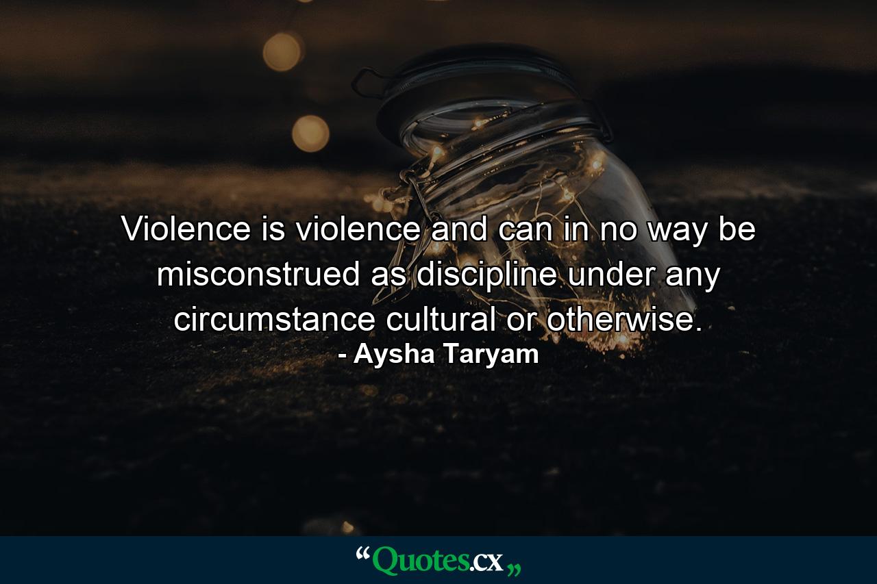 Violence is violence and can in no way be misconstrued as discipline under any circumstance cultural or otherwise. - Quote by Aysha Taryam