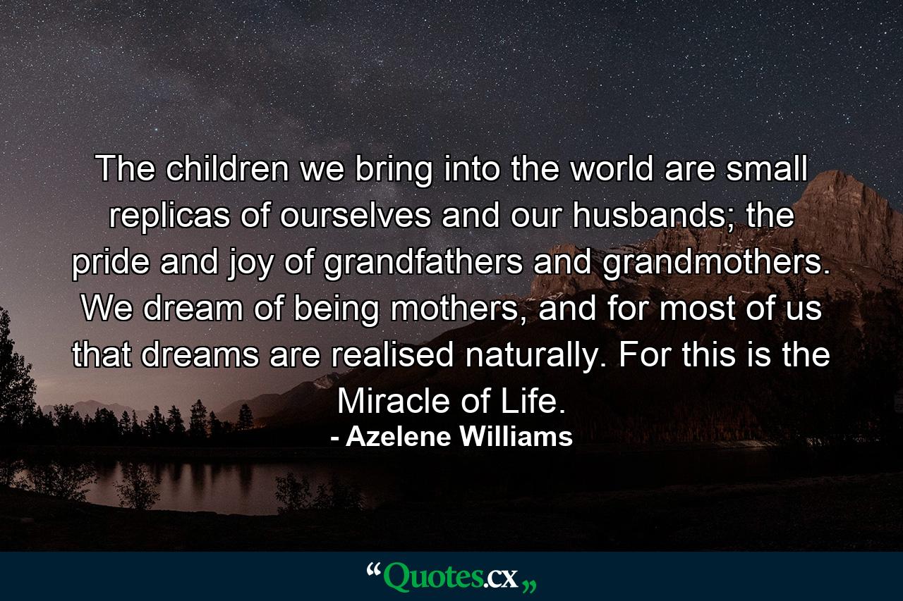 The children we bring into the world are small replicas of ourselves and our husbands; the pride and joy of grandfathers and grandmothers. We dream of being mothers, and for most of us that dreams are realised naturally. For this is the Miracle of Life. - Quote by Azelene Williams