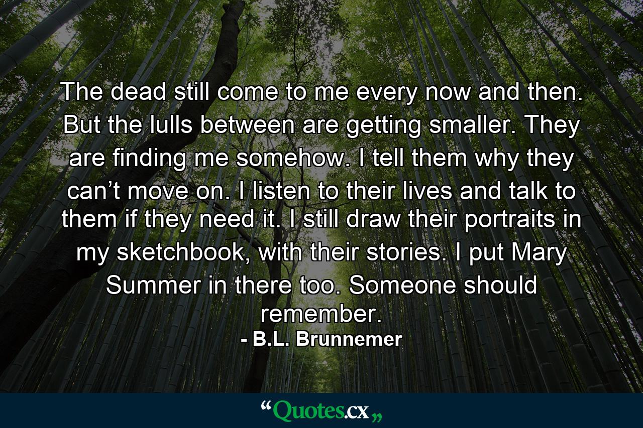 The dead still come to me every now and then. But the lulls between are getting smaller. They are finding me somehow. I tell them why they can’t move on. I listen to their lives and talk to them if they need it. I still draw their portraits in my sketchbook, with their stories. I put Mary Summer in there too. Someone should remember. - Quote by B.L. Brunnemer