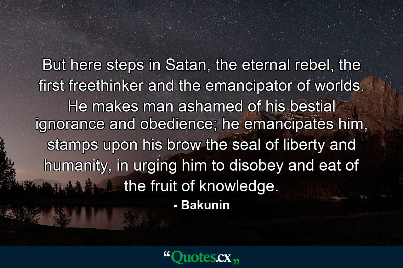 But here steps in Satan, the eternal rebel, the first freethinker and the emancipator of worlds. He makes man ashamed of his bestial ignorance and obedience; he emancipates him, stamps upon his brow the seal of liberty and humanity, in urging him to disobey and eat of the fruit of knowledge. - Quote by Bakunin