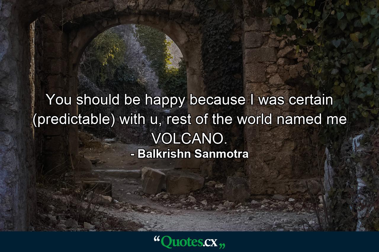 You should be happy because I was certain (predictable) with u, rest of the world named me VOLCANO. - Quote by Balkrishn Sanmotra