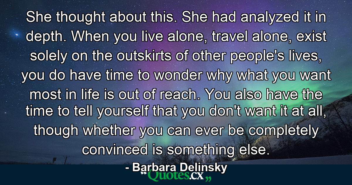 She thought about this. She had analyzed it in depth. When you live alone, travel alone, exist solely on the outskirts of other people's lives, you do have time to wonder why what you want most in life is out of reach. You also have the time to tell yourself that you don't want it at all, though whether you can ever be completely convinced is something else. - Quote by Barbara Delinsky