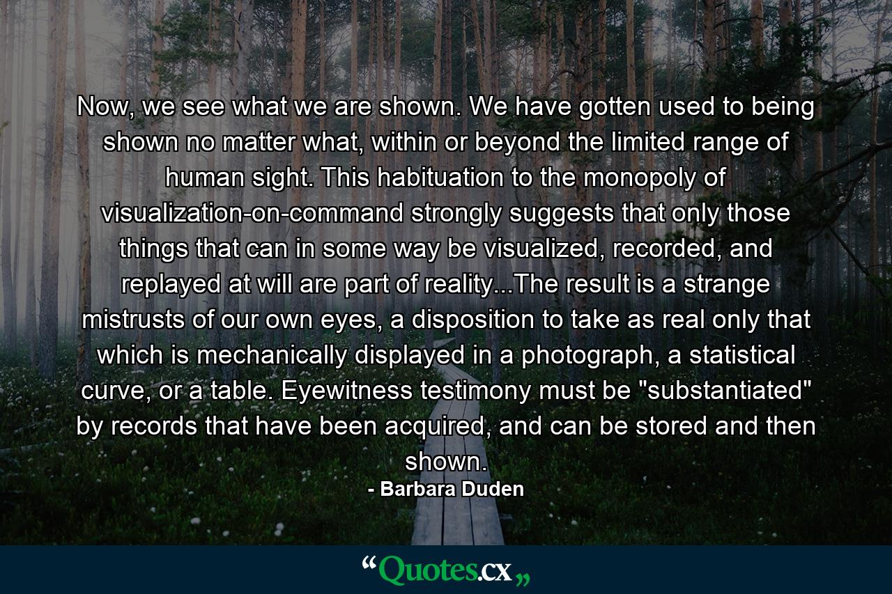 Now, we see what we are shown. We have gotten used to being shown no matter what, within or beyond the limited range of human sight. This habituation to the monopoly of visualization-on-command strongly suggests that only those things that can in some way be visualized, recorded, and replayed at will are part of reality...The result is a strange mistrusts of our own eyes, a disposition to take as real only that which is mechanically displayed in a photograph, a statistical curve, or a table. Eyewitness testimony must be 