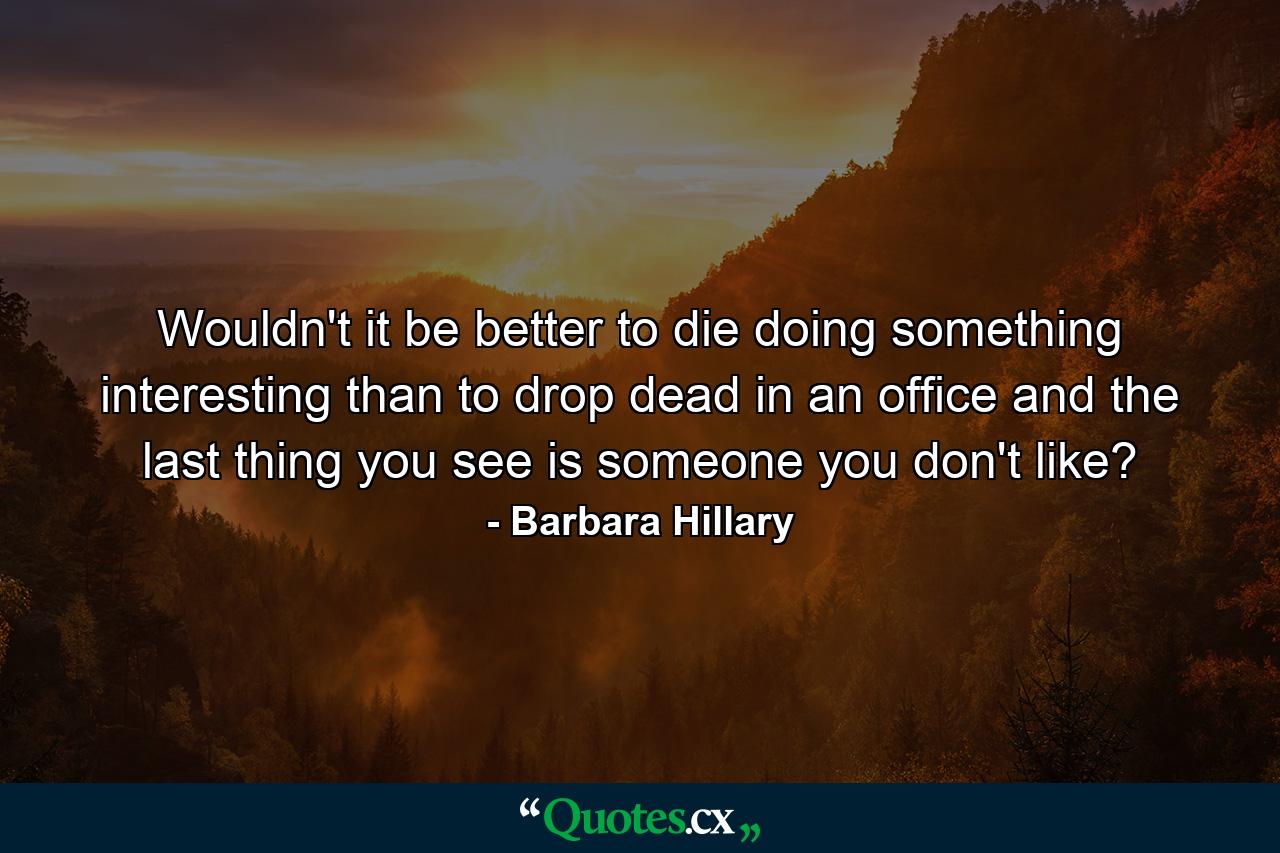 Wouldn't it be better to die doing something interesting than to drop dead in an office and the last thing you see is someone you don't like? - Quote by Barbara Hillary