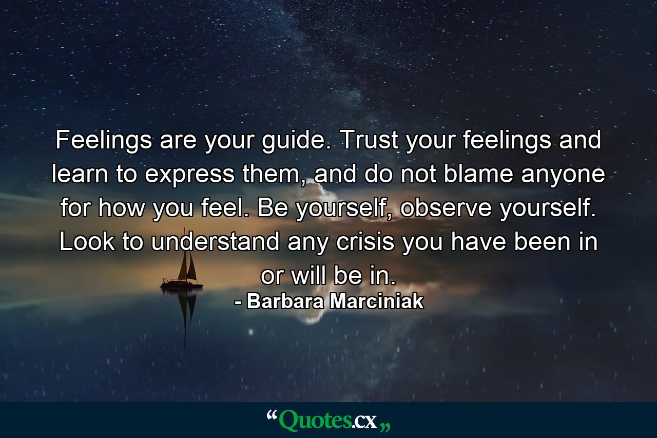 Feelings are your guide. Trust your feelings and learn to express them, and do not blame anyone for how you feel. Be yourself, observe yourself. Look to understand any crisis you have been in or will be in. - Quote by Barbara Marciniak