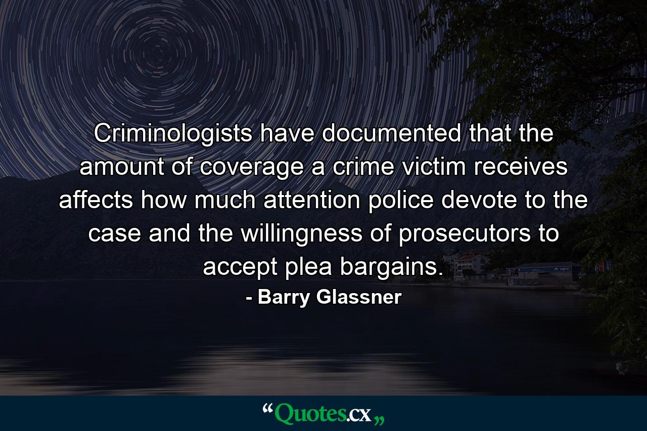 Criminologists have documented that the amount of coverage a crime victim receives affects how much attention police devote to the case and the willingness of prosecutors to accept plea bargains. - Quote by Barry Glassner