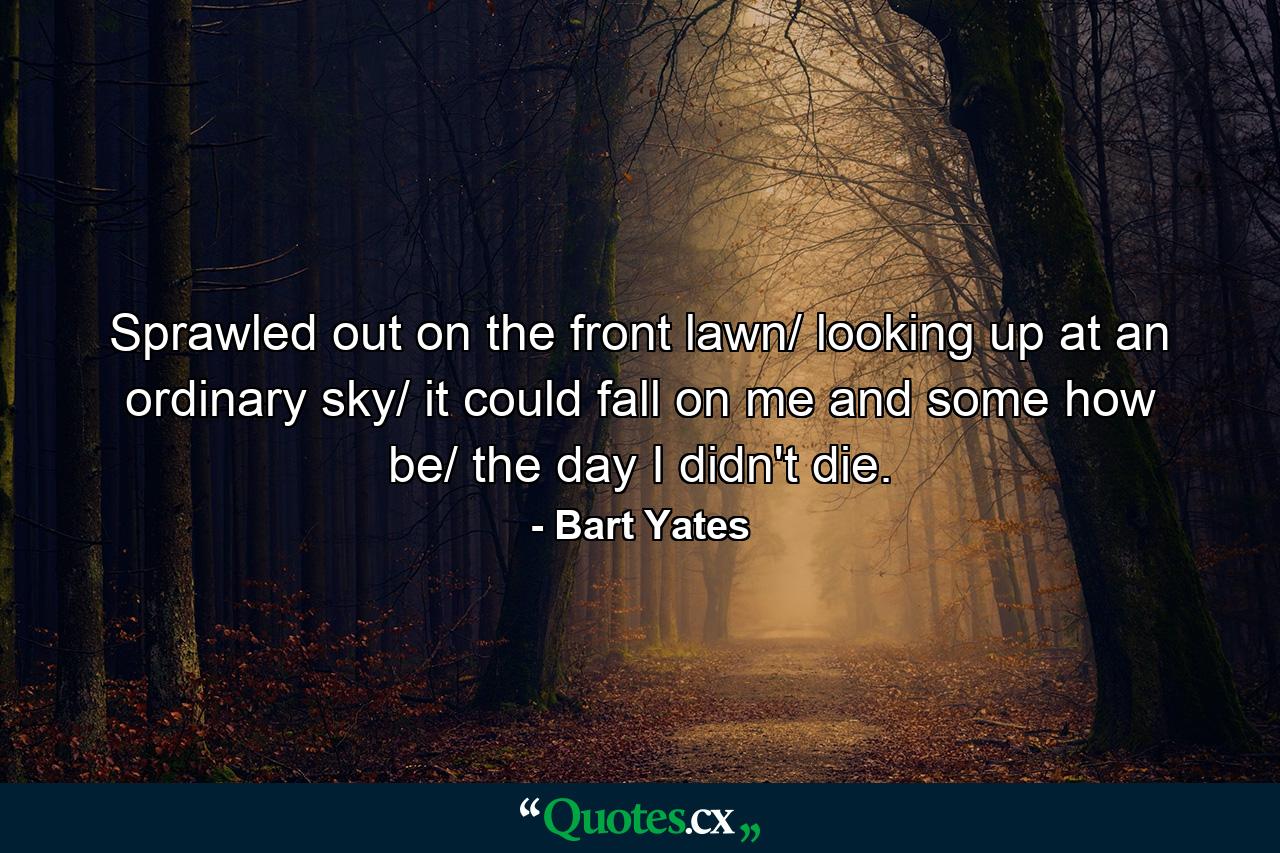 Sprawled out on the front lawn/ looking up at an ordinary sky/ it could fall on me and some how be/ the day I didn't die. - Quote by Bart Yates