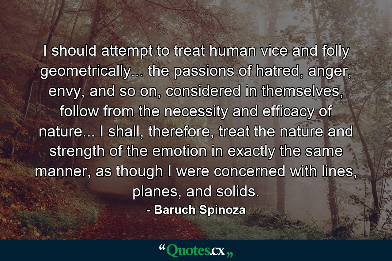 I should attempt to treat human vice and folly geometrically... the passions of hatred, anger, envy, and so on, considered in themselves, follow from the necessity and efficacy of nature... I shall, therefore, treat the nature and strength of the emotion in exactly the same manner, as though I were concerned with lines, planes, and solids. - Quote by Baruch Spinoza