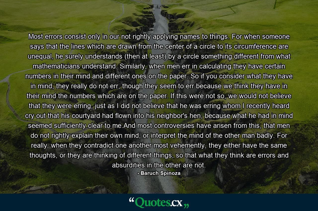 Most errors consist only in our not rightly applying names to things. For when someone says that the lines which are drawn from the center of a circle to its circumference are unequal, he surely understands (then at least) by a circle something different from what mathematicians understand. Similarly, when men err in calculating they have certain numbers in their mind and different ones on the paper. So if you consider what they have in mind, they really do not err, though they seem to err because we think they have in their mind the numbers which are on the paper. If this were not so, we would not believe that they were erring, just as I did not believe that he was erring whom I recently heard cry out that his courtyard had flown into his neighbor's hen, because what he had in mind seemed sufficiently clear to me.And most controversies have arisen from this, that men do not rightly explain their own mind, or interpret the mind of the other man badly. For really, when they contradict one another most vehemently, they either have the same thoughts, or they are thinking of different things, so that what they think are errors and absurdities in the other are not. - Quote by Baruch Spinoza
