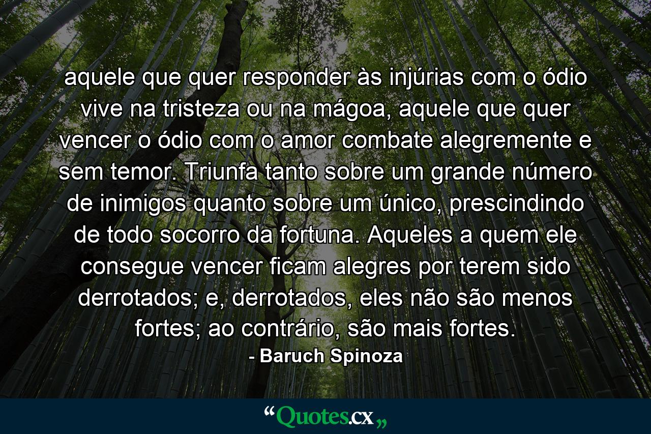 aquele que quer responder às injúrias com o ódio vive na tristeza ou na mágoa, aquele que quer vencer o ódio com o amor combate alegremente e sem temor. Triunfa tanto sobre um grande número de inimigos quanto sobre um único, prescindindo de todo socorro da fortuna. Aqueles a quem ele consegue vencer ficam alegres por terem sido derrotados; e, derrotados, eles não são menos fortes; ao contrário, são mais fortes. - Quote by Baruch Spinoza