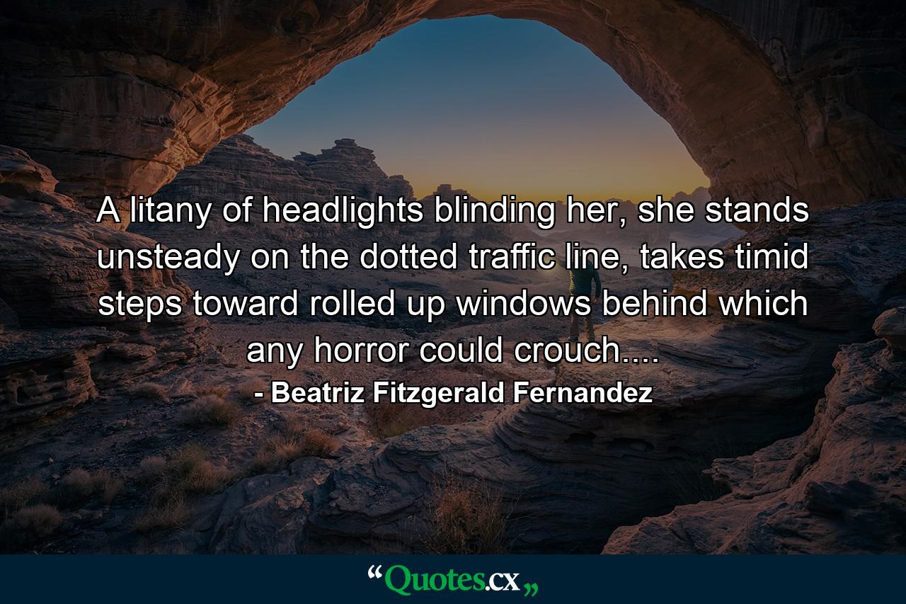 A litany of headlights blinding her, she stands unsteady on the dotted traffic line, takes timid steps toward rolled up windows behind which any horror could crouch.... - Quote by Beatriz Fitzgerald Fernandez