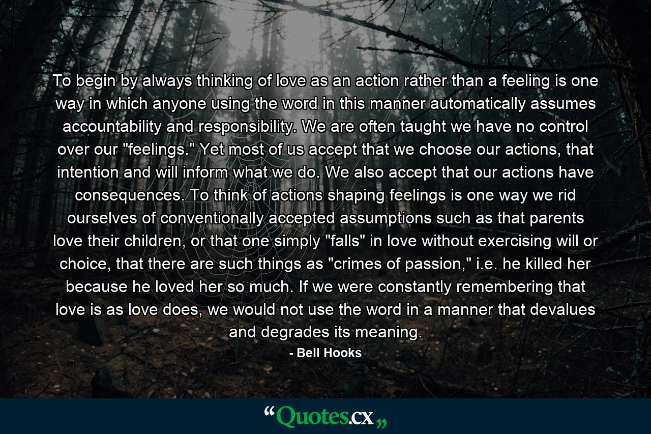 To begin by always thinking of love as an action rather than a feeling is one way in which anyone using the word in this manner automatically assumes accountability and responsibility. We are often taught we have no control over our 