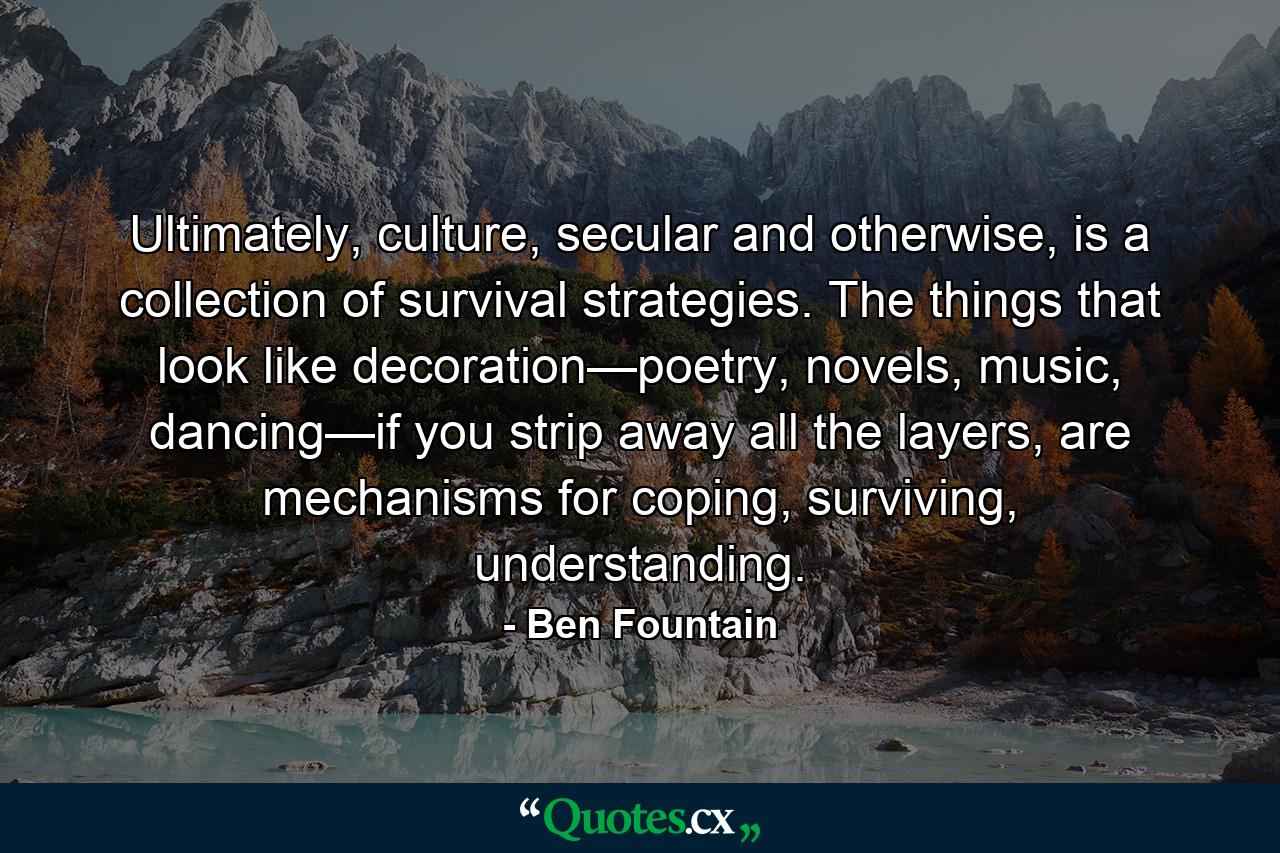 Ultimately, culture, secular and otherwise, is a collection of survival strategies. The things that look like decoration—poetry, novels, music, dancing—if you strip away all the layers, are mechanisms for coping, surviving, understanding. - Quote by Ben Fountain